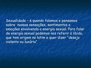 Sexualidade – é quando falamos e pensamos
sobre nossas sensações, sentimentos e
emoções envolvendo a energia sexual. Para falar
de energia sexual podemos nos referir à libido,
que tem origem no latim e quer dizer “desejo
violento ou luxúria”
 