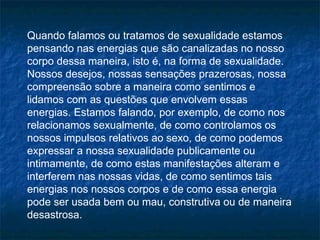 Quando falamos ou tratamos de sexualidade estamos
pensando nas energias que são canalizadas no nosso
corpo dessa maneira, isto é, na forma de sexualidade.
Nossos desejos, nossas sensações prazerosas, nossa
compreensão sobre a maneira como sentimos e
lidamos com as questões que envolvem essas
energias. Estamos falando, por exemplo, de como nos
relacionamos sexualmente, de como controlamos os
nossos impulsos relativos ao sexo, de como podemos
expressar a nossa sexualidade publicamente ou
intimamente, de como estas manifestações alteram e
interferem nas nossas vidas, de como sentimos tais
energias nos nossos corpos e de como essa energia
pode ser usada bem ou mau, construtiva ou de maneira
desastrosa.
 