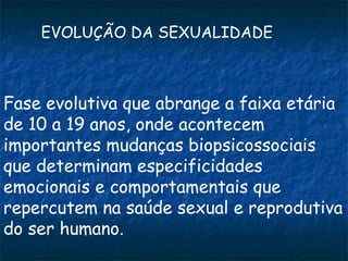 EVOLUÇÃO DA SEXUALIDADE



Fase evolutiva que abrange a faixa etária
de 10 a 19 anos, onde acontecem
importantes mudanças biopsicossociais
que determinam especificidades
emocionais e comportamentais que
repercutem na saúde sexual e reprodutiva
do ser humano.
 