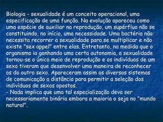 Biologia - sexualidade é um conceito operacional, uma
especificação de uma função. Na evolução apareceu como
uma espécie de auxiliar na reprodução, um supérfluo não se
constituindo, no início, uma necessidade. Uma bactéria não
necessita recorrer a sexualidade para se multiplicar e não
existe "sex appel" entre elas. Entretanto, na medida que o
organismo ia ganhando uma certa autonomia, a sexualidade
tornou-se o único meio de reprodução e os indivíduos de um
sexo tiveram que desenvolver uma maneira de reconhecer
os do outro sexo. Apareceram assim os diversos sistemas
de comunicação a distância para permitir a seleção dos
indivíduos de sexos opostos.
- Nada implica que uma tal especialização deva ser
necessariamente binária embora a maioria o seja no "mundo
natural".
 