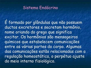 Sistema Endócrino


É formado por glândulas que não possuem
ductos excretores e secretam hormônio,
nome oriundo do grego que significa
excitar. Os hormônios são mensageiros
químicos que estabelecem comunicações
entre as várias partes do corpo. Algumas
das comunicações estão relacionadas com a
regulação homeostática, o perpétuo ajuste
do meio interno fisiológico.
 