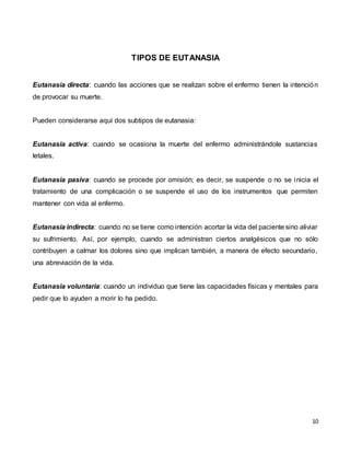 10
TIPOS DE EUTANASIA
Eutanasia directa: cuando las acciones que se realizan sobre el enfermo tienen la intención
de provocar su muerte.
Pueden considerarse aquí dos subtipos de eutanasia:
Eutanasia activa: cuando se ocasiona la muerte del enfermo administrándole sustancias
letales.
Eutanasia pasiva: cuando se procede por omisión; es decir, se suspende o no se inicia el
tratamiento de una complicación o se suspende el uso de los instrumentos que permiten
mantener con vida al enfermo.
Eutanasia indirecta: cuando no se tiene como intención acortar la vida del paciente sino aliviar
su sufrimiento. Así, por ejemplo, cuando se administran ciertos analgésicos que no sólo
contribuyen a calmar los dolores sino que implican también, a manera de efecto secundario,
una abreviación de la vida.
Eutanasia voluntaria: cuando un individuo que tiene las capacidades físicas y mentales para
pedir que lo ayuden a morir lo ha pedido.
 