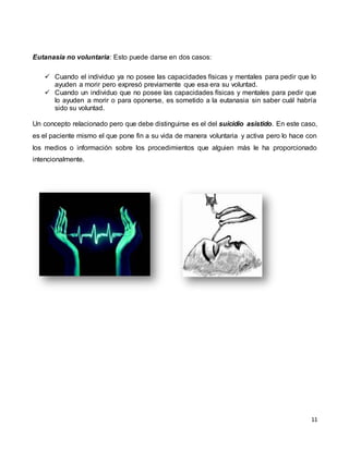 11
Eutanasia no voluntaria: Esto puede darse en dos casos:
 Cuando el individuo ya no posee las capacidades físicas y mentales para pedir que lo
ayuden a morir pero expresó previamente que esa era su voluntad.
 Cuando un individuo que no posee las capacidades físicas y mentales para pedir que
lo ayuden a morir o para oponerse, es sometido a la eutanasia sin saber cuál habría
sido su voluntad.
Un concepto relacionado pero que debe distinguirse es el del suicidio asistido. En este caso,
es el paciente mismo el que pone fin a su vida de manera voluntaria y activa pero lo hace con
los medios o información sobre los procedimientos que alguien más le ha proporcionado
intencionalmente.
 