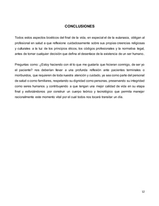12
CONCLUSIONES
Todos estos aspectos bioéticos del final de la vida, en especial el de la eutanasia, obligan al
profesional en salud a que reflexione cuidadosamente sobre sus propias creencias religiosas
y culturales a la luz de los principios éticos, los códigos profesionales y la normativa legal,
antes de tomar cualquier decisión que defina el desenlace de la existencia de un ser humano.
Preguntas como: ¿Estoy haciendo con él lo que me gustaría que hicieran conmigo, de ser yo
el paciente? nos deberían llevar a una profunda reflexión ante pacientes terminales o
moribundos, que requieren de toda nuestra atención y cuidado, ya sea como parte del personal
de salud o como familiares, respetando su dignidad como personas, preservando su integridad
como seres humanos y contribuyendo a que tengan una mejor calidad de vida en su etapa
final y esforzándonos por construir un cuerpo teórico y tecnológico que permita manejar
racionalmente este momento vital por el cual todos nos tocará transitar un día.
 