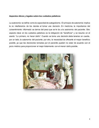 4
Aspectos éticos y legales sobre los cuidados paliativos
La autonomía se define como la capacidad de autogobierno. El principio de autonomía implica
la no interferencia de los demás al tomar una decisión. En medicina, la importancia del
consentimiento informado se deriva del peso que se le da a la autonomía del paciente. Otro
aspecto clave en los cuidados paliativos es la obligación de “beneficiar” y se resume en el
aserto: “Lo primero, no hacer daño”. Cuando se toma una decisión debe tenerse en cuenta,
por un lado, la autonomía del paciente; por otro, la necesidad de ofrecerle el mayor beneficio
posible, ya que las decisiones tomadas por el paciente pueden no estar de acuerdo con el
juicio médico para proporcionar el mejor tratamiento con el menor daño posible.
 
