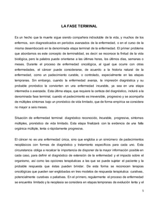 5
LA FASE TERMINAL
Es un hecho que la muerte sigue siendo compañera indisoluble de la vida, y muchos de los
enfermos, son diagnosticados en períodos avanzados de la enfermedad, o en el curso de la
misma desembocará en la denominada etapa terminal de la enfermedad. El primer problema
que abordamos es este concepto de terminalidad, es decir: se reconoce la finitud de la vida
biológica, pero la palabra puede orientarse a las últimas horas, los últimos días, semanas o
meses. Durante el proceso de enfermedad oncológica, al igual que ocurre con otras
enfermedades, el cáncer puede considerarse, de acuerdo a la historia natural de la
enfermedad, como un padecimiento curable, o controlado, especialmente en las etapas
tempranas. Sin embargo, cuando la enfermedad avanza, la impresión diagnóstica y su
probable pronóstico la convierten en una enfermedad incurable, ya sea en una etapa
intermedia o avanzada. Esta última etapa, que requiere la certeza del diagnóstico, incluirá a la
denominada fase terminal, cuando el padecimiento es irreversible, progresivo y se acompaña
de múltiples síntomas bajo un pronóstico de vida limitado, que de forma empírica se considera
no mayor a seis meses.
Situación de enfermedad terminal: diagnóstico reconocido, Incurable, progresiva, síntomas
múltiples, pronóstico de vida limitado. Esta etapa finalizará con la evidencia de una falla
orgánica múltiple, lenta o rápidamente progresiva.
El cáncer no es una enfermedad única, sino que engloba a un sinnúmero de padecimientos
neoplásicos con formas de diagnóstico y tratamiento específicos para cada uno. Esta
circunstancia obliga a recalcar la importancia de disponer de la mayor información posible en
cada caso, para definir el diagnóstico de extensión de la enfermedad y el impacto sobre el
organismo, así como las opciones terapéuticas a las que se puede sujetar el paciente y la
probable respuesta que éstas pueden brindar. De esta forma se reconocen terapias
oncológicas que pueden ser englobadas en tres modelos de respuesta terapéutica: curativas,
potencialmente curativas o paliativas. En el primero, regularmente el proceso de enfermedad
se encuentra limitado y la neoplasia se considera en etapas tempranas de evolución lenta y el
 