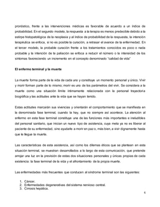 6
pronóstico, frente a las intervenciones médicas es favorable de acuerdo a un índice de
probabilidad. En el segundo modelo, la respuesta a la terapia es menos predecible debido a la
estirpe histopatológica de la neoplasia y al índice de probabilidad de la respuesta, la intención
terapéutica se enfoca, si no es posible la curación, a retrasar el avance de la enfermedad. En
el tercer modelo, la probable curación frente a los tratamientos conocidos es poco o nada
probable y la intención de la paliación se enfoca a reducir el número o la intensidad de los
síntomas favoreciendo un incremento en el concepto denominado “calidad de vida”
El enfermo terminal y la muerte
La muerte forma parte de la vida de cada uno y constituye un momento personal y único. Vivir
y morir forman parte de lo mismo; morir es uno de los parámetros del vivir. Se considera a la
muerte como una situación límite íntimamente relacionada con la personal trayectoria
biográfica y las actitudes ante la vida que se hayan tenido.
Estas actitudes marcarán sus vivencias y orientarán el comportamiento que se manifiesta en
la denominada fase terminal, cuando la hay, que no siempre así acontece. La atención al
enfermo en esta fase terminal constituye una de las funciones más importantes e ineludibles
del personal sanitario, que inician un nuevo tipo de asistencia, cuya meta ya no es liberar al
paciente de su enfermedad, sino ayudarle a morir en paz o, más bien, a vivir dignamente hasta
que le llegue la muerte.
Las características de esta asistencia, así como los dilemas éticos que se plantean en esta
situación terminal, se muestran desarrollados a lo largo de esta comunicación, que pretende
arrojar una luz en la previsión de estas dos situaciones personales y únicas propias de cada
existencia: la fase terminal de la vida y el afrontamiento de la propia muerte.
Las enfermedades más frecuentes que conducen al síndrome terminal son las siguientes:
1. Cáncer.
2. Enfermedades degenerativas del sistema nervioso central.
3. Cirrosis hepática.
 