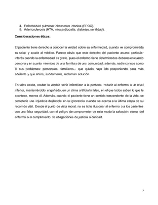 7
4. Enfermedad pulmonar obstructiva crónica (EPOC).
5. Arteriosclerosis (HTA, miocardiopatía, diabetes, senilidad).
Consideraciones éticas:
El paciente tiene derecho a conocer la verdad sobre su enfermedad, cuando ve comprometida
su salud y acude al médico. Parece obvio que este derecho del paciente asuma particular
interés cuando la enfermedad es grave, pues el enfermo tiene determinados deberes en cuanto
persona y en cuanto miembro de una familia y de una comunidad, además, nadie conoce como
él sus problemas: personales, familiares... que quizás haya ido posponiendo para más
adelante y que ahora, súbitamente, reclaman solución.
En tales casos, ocultar la verdad sería infantilizar a la persona, reducir al enfermo a un nivel
inferior, manteniéndolo engañado, en un clima artificial y falso, en el que todos saben lo que le
acontece, menos él. Además, cuando el paciente tiene un sentido trascendente de la vida, se
cometería una injusticia dejándole en la ignorancia cuando se acerca a la última etapa de su
recorrido vital. Desde el punto de vista moral, no es lícito ilusionar al enfermo o a los parientes
con una falsa seguridad, con el peligro de comprometer de este modo la salvación eterna del
enfermo o el cumplimiento de obligaciones de justicia o caridad.
 