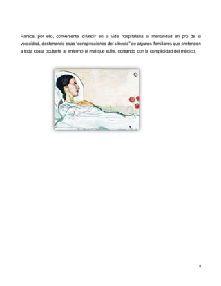 8
Parece, por ello, conveniente difundir en la vida hospitalaria la mentalidad en pro de la
veracidad, desterrando esas “conspiraciones del silencio” de algunos familiares que pretenden
a toda costa ocultarle al enfermo el mal que sufre, contando con la complicidad del médico.
 
