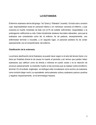 9
LA EUTANASIA
El término eutanasia deriva del griego: "eu" (bien) y "thánatos" (muerte). Es todo acto u omisión
cuya responsabilidad recae en personal médico o en individuos cercanos al enfermo, y que
ocasiona la muerte inmediata de éste con el fin de evitarle sufrimientos insoportables o la
prolongación artificial de su vida. Cabe inicialmente destacar dos datos relevantes: para que la
eutanasia sea considerada como tal, el enfermo ha de padecer, necesariamente, una
enfermedad terminal o incurable, y en segundo lugar, el personal sanitario ha de contar
expresamente con el consentimiento del enfermo.
Clasificación de la eutanasia.
La primera clasificación de la Eutanasia se puede hacer según si el acto del tercero tiene o no
tiene por finalidad directa la de causar la muerte el paciente y así vemos que pueden haber
eutanasias que califican como de directa o indirecta en cuanto existe o no la intención de
provocar exclusivamente la mediante muerte en las acciones que se realizan sobre el enfermo
terminal. En el contexto anglosajón, se distingue entre la eutanasia como acción y la eutanasia
como omisión (dejar morir); su equivalente sería eutanasia activa y eutanasia pasiva o positiva
y negativa respectivamente, en la terminología hispana.
 