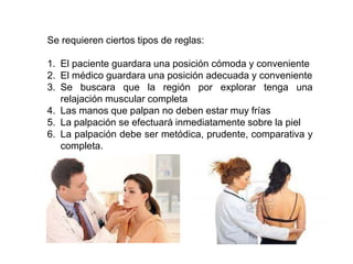 Se requieren ciertos tipos de reglas:

1. El paciente guardara una posición cómoda y conveniente
2. El médico guardara una posición adecuada y conveniente
3. Se buscara que la región por explorar tenga una
   relajación muscular completa
4. Las manos que palpan no deben estar muy frías
5. La palpación se efectuará inmediatamente sobre la piel
6. La palpación debe ser metódica, prudente, comparativa y
   completa.
 