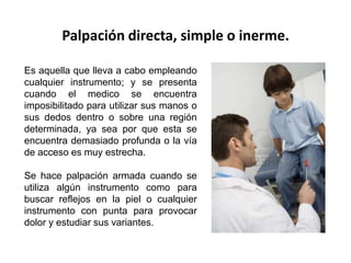 Palpación directa, simple o inerme.

Es aquella que lleva a cabo empleando
cualquier instrumento; y se presenta
cuando el medico se encuentra
imposibilitado para utilizar sus manos o
sus dedos dentro o sobre una región
determinada, ya sea por que esta se
encuentra demasiado profunda o la vía
de acceso es muy estrecha.

Se hace palpación armada cuando se
utiliza algún instrumento como para
buscar reflejos en la piel o cualquier
instrumento con punta para provocar
dolor y estudiar sus variantes.
 
