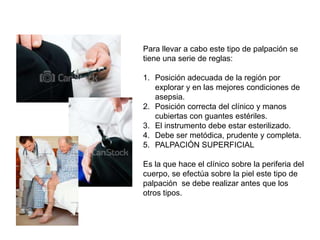 Para llevar a cabo este tipo de palpación se
tiene una serie de reglas:

1. Posición adecuada de la región por
   explorar y en las mejores condiciones de
   asepsia.
2. Posición correcta del clínico y manos
   cubiertas con guantes estériles.
3. El instrumento debe estar esterilizado.
4. Debe ser metódica, prudente y completa.
5. PALPACIÓN SUPERFICIAL

Es la que hace el clínico sobre la periferia del
cuerpo, se efectúa sobre la piel este tipo de
palpación se debe realizar antes que los
otros tipos.
 