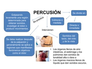 Golpeando
                           PERCUSIÓN                      Se divide en
levemente una región
  determinada para                    Indirecta o
   obtener sonidos,                    mediata
 investigar el dolor o                                  Directa o
producir movimientos                                   inmediata
                             Intervienen

                                                Sentidos del
Se debe realizar después                       tacto, del oído
    de la palpación y                           y de la vista
generalmente se aplica a
regiones que manifiestan
                                     • Los órganos llenos de aire:
  fenómenos objetivos
      como el dolor                    intestinos, el estómago y los
                                       pulmones dan sonidos de
                                       tonalidad alta o clara a
                                     • Los órganos macizos llenos de
                                       líquido que dan sonidos oscuros.
 