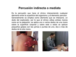 Percusión indirecta o mediata
Es la percusión que hace el clínico interponiendo cualquier
elemento entre la superficie del organismo y el elemento percutor.
Generalmente se emplea como elemento que se interpone, un
dedo del explorador, por lo que el clínico utiliza ambas manos
como en la palpación; se aplica uno o varios dedos de una mano
sobre la superficie corporal y sobre este o estos se aplican
pequeños golpes con las yemas o puntas de uno, dos o mas de
dedos de la otra mano.
 