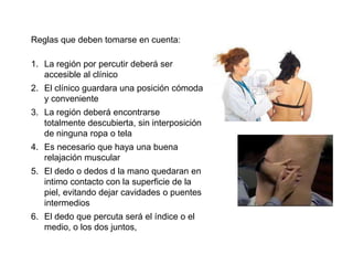 Reglas que deben tomarse en cuenta:

1. La región por percutir deberá ser
   accesible al clínico
2. El clínico guardara una posición cómoda
   y conveniente
3. La región deberá encontrarse
   totalmente descubierta, sin interposición
   de ninguna ropa o tela
4. Es necesario que haya una buena
   relajación muscular
5. El dedo o dedos d la mano quedaran en
   intimo contacto con la superficie de la
   piel, evitando dejar cavidades o puentes
   intermedios
6. El dedo que percuta será el índice o el
   medio, o los dos juntos,
 