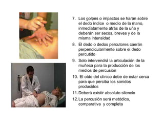 7. Los golpes o impactos se harán sobre
   el dedo índice o medio de la mano,
   inmediatamente atrás de la uña y
   deberán ser secos, breves y de la
   misma intensidad
8. El dedo o dedos percutores caerán
   perpendicularmente sobre el dedo
   percutido
9. Solo intervendrá la articulación de la
   muñeca para la producción de los
   medios de percusión
10. El oído del clínico debe de estar cerca
   para que perciba los sonidos
   producidos
11. Deberá existir absoluto silencio
12. La percusión será metódica,
    comparativa y completa
 