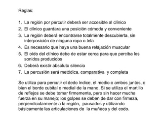 Reglas:

1. La región por percutir deberá ser accesible al clínico
2. El clínico guardara una posición cómoda y conveniente
3. La región deberá encontrarse totalmente descubierta, sin
   interposición de ninguna ropa o tela
4. Es necesario que haya una buena relajación muscular
5. El oído del clínico debe de estar cerca para que perciba los
   sonidos producidos
6. Deberá existir absoluto silencio
7. La percusión será metódica, comparativa y completa

Se utiliza para percutir el dedo índice, el medio o ambos juntos, o
bien el borde cubital o medial de la mano. Si se utiliza el martillo
de reflejos se debe tomar firmemente, pero sin hacer mucha
fuerza en su manejo; los golpes se deben de dar con firmeza,
perpendicularmente a la región, pausados y utilizando
básicamente las articulaciones de la muñeca y del codo.
 