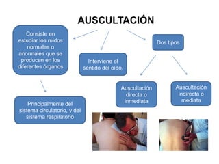 AUSCULTACIÓN
    Consiste en
estudiar los ruidos                                          Dos tipos
    normales o
anormales que se
 producen en los                Interviene el
diferentes órganos            sentido del oído.


                                              Auscultación          Auscultación
                                                directa o            indirecta o
                                               inmediata               mediata
    Principalmente del
sistema circulatorio, y del
   sistema respiratorio
 