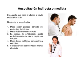 Auscultación indirecta o mediata

Es aquella que hace el clínico a través
del estetoscopio.

Reglas de la auscultación:

1. Debe existir posición cómoda del
   paciente y del clínico
2. Debe existir silencio absoluto
3. La capsula del estetoscopio quede
   en intimo contacto con la región por
   estudiar
4. Debe de ser metódica, comparativa y
   completa.
5. Se requiere de concentración mental
   absoluta
 