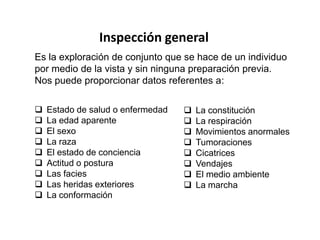 Inspección general
Es la exploración de conjunto que se hace de un individuo
por medio de la vista y sin ninguna preparación previa.
Nos puede proporcionar datos referentes a:

   Estado de salud o enfermedad      La constitución
   La edad aparente                  La respiración
   El sexo                           Movimientos anormales
   La raza                           Tumoraciones
   El estado de conciencia           Cicatrices
   Actitud o postura                 Vendajes
   Las facies                        El medio ambiente
   Las heridas exteriores            La marcha
   La conformación
 