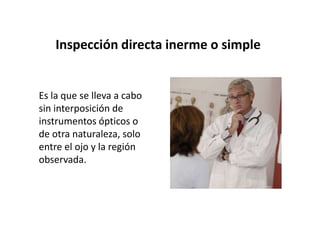 Inspección directa inerme o simple


Es la que se lleva a cabo
sin interposición de
instrumentos ópticos o
de otra naturaleza, solo
entre el ojo y la región
observada.
 