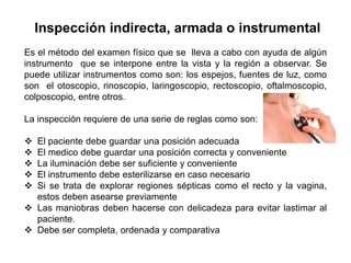 Inspección indirecta, armada o instrumental
Es el método del examen físico que se lleva a cabo con ayuda de algún
instrumento que se interpone entre la vista y la región a observar. Se
puede utilizar instrumentos como son: los espejos, fuentes de luz, como
son el otoscopio, rinoscopio, laringoscopio, rectoscopio, oftalmoscopio,
colposcopio, entre otros.

La inspección requiere de una serie de reglas como son:

 El paciente debe guardar una posición adecuada
 El medico debe guardar una posición correcta y conveniente
 La iluminación debe ser suficiente y conveniente
 El instrumento debe esterilizarse en caso necesario
 Si se trata de explorar regiones sépticas como el recto y la vagina,
  estos deben asearse previamente
 Las maniobras deben hacerse con delicadeza para evitar lastimar al
  paciente.
 Debe ser completa, ordenada y comparativa
 