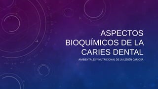 ASPECTOS 
BIOQUÍMICOS DE LA 
CARIES DENTAL 
AMBIENTALES Y NUTRICIONAL DE LA LESIÓN CARIOSA 
 