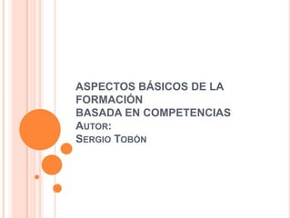ASPECTOS BÁSICOS DE LA
FORMACIÓN
BASADA EN COMPETENCIAS
AUTOR:
SERGIO TOBÓN
 