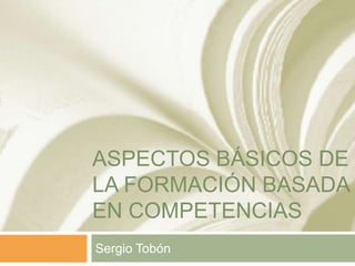 ASPECTOS BÁSICOS DE
LA FORMACIÓN BASADA
EN COMPETENCIAS
Sergio Tobón

 