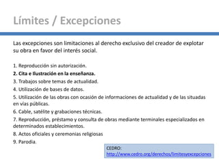 Las excepciones son limitaciones al derecho exclusivo del creador de explotar
su obra en favor del interés social.
1. Reproducción sin autorización.
2. Cita e Ilustración en la enseñanza.
3. Trabajos sobre temas de actualidad.
4. Utilización de bases de datos.
5. Utilización de las obras con ocasión de informaciones de actualidad y de las situadas
en vías públicas.
6. Cable, satélite y grabaciones técnicas.
7. Reproducción, préstamo y consulta de obras mediante terminales especializados en
determinados establecimientos.
8. Actos oficiales y ceremonias religiosas
9. Parodia.
Límites / Excepciones
CEDRO:
http://www.cedro.org/derechos/limitesyexcepciones
 