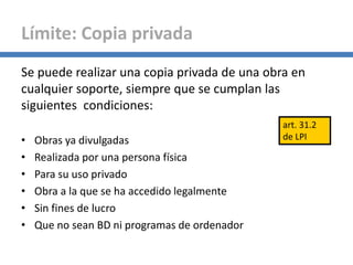 Se puede realizar una copia privada de una obra en
cualquier soporte, siempre que se cumplan las
siguientes condiciones:
• Obras ya divulgadas
• Realizada por una persona física
• Para su uso privado
• Obra a la que se ha accedido legalmente
• Sin fines de lucro
• Que no sean BD ni programas de ordenador
Límite: Copia privada
art. 31.2
de LPI
 