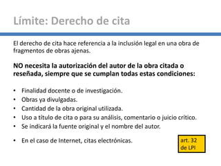 El derecho de cita hace referencia a la inclusión legal en una obra de
fragmentos de obras ajenas.
NO necesita la autorización del autor de la obra citada o
reseñada, siempre que se cumplan todas estas condiciones:
• Finalidad docente o de investigación.
• Obras ya divulgadas.
• Cantidad de la obra original utilizada.
• Uso a título de cita o para su análisis, comentario o juicio crítico.
• Se indicará la fuente original y el nombre del autor.
• En el caso de Internet, citas electrónicas.
Límite: Derecho de cita
art. 32
de LPI
 