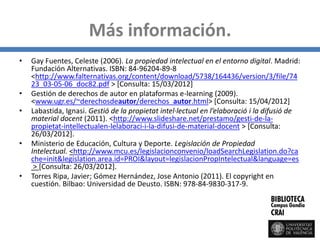 Más información.
• Gay Fuentes, Celeste (2006). La propiedad intelectual en el entorno digital. Madrid:
Fundación Alternativas. ISBN: 84-96204-89-8
<http://www.falternativas.org/content/download/5738/164436/version/3/file/74
23_03-05-06_doc82.pdf > [Consulta: 15/03/2012]
• Gestión de derechos de autor en plataformas e-learning (2009).
<www.ugr.es/~derechosdeautor/derechos_autor.html> [Consulta: 15/04/2012]
• Labastida, Ignasi. Gestió de la propietat intel·lectual en l’elaboració i la difusió de
material docent (2011). <http://www.slideshare.net/prestamo/gesti-de-la-
propietat-intellectualen-lelaboraci-i-la-difusi-de-material-docent > [Consulta:
26/03/2012].
• Ministerio de Educación, Cultura y Deporte. Legislación de Propiedad
Intelectual. <http://www.mcu.es/legislacionconvenio/loadSearchLegislation.do?ca
che=init&legislation.area.id=PROI&layout=legislacionPropIntelectual&language=es
> [Consulta: 26/03/2012].
• Torres Ripa, Javier; Gómez Hernández, Jose Antonio (2011). El copyright en
cuestión. Bilbao: Universidad de Deusto. ISBN: 978-84-9830-317-9.
 