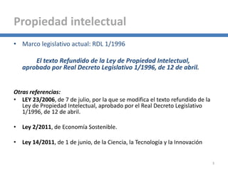 • Marco legislativo actual: RDL 1/1996
El texto Refundido de la Ley de Propiedad Intelectual,
aprobado por Real Decreto Legislativo 1/1996, de 12 de abril.
Otras referencias:
• LEY 23/2006, de 7 de julio, por la que se modifica el texto refundido de la
Ley de Propiedad Intelectual, aprobado por el Real Decreto Legislativo
1/1996, de 12 de abril.
• Ley 2/2011, de Economía Sostenible.
• Ley 14/2011, de 1 de junio, de la Ciencia, la Tecnología y la Innovación
3
Propiedad intelectual
 