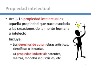 • Art 1. La propiedad intelectual es
aquella propiedad que nace asociada
a las creaciones de la mente humana
o intelecto
Incluye:
– Los derechos de autor: obras artísticas,
científicas o literarias.
– La propiedad industrial: patentes,
marcas, modelos industriales, etc.
4
Propiedad intelectual
 