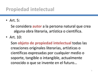 • Art. 5:
Se considera autor a la persona natural que crea
alguna obra literaria, artística o científica.
• Art. 10:
Son objeto de propiedad intelectual todas las
creaciones originales literarias, artísticas o
científicas expresadas por cualquier medio o
soporte, tangible o intangible, actualmente
conocido o que se invente en el futuro…
5
Propiedad intelectual
 