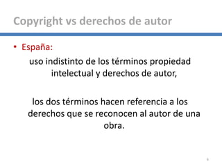 6
Copyright vs derechos de autor
• España:
uso indistinto de los términos propiedad
intelectual y derechos de autor,
los dos términos hacen referencia a los
derechos que se reconocen al autor de una
obra.
 