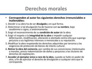 Derechos morales
• Corresponden al autor los siguientes derechos irrenunciables e
inalienables:
1. Decidir si su obra ha de ser divulgada y en qué forma.
2. Determinar si tal divulgación ha de hacerse con su nombre, bajo
seudónimo o signo, o anónimamente.
3. Exigir el reconocimiento de su condición de autor de la obra.
4. Exigir el respeto a la integridad de la obra e impedir cualquier
deformación, modificación, alteración o atentado contra ella que suponga
perjuicio a sus legítimos intereses o menoscabo a su reputación.
5. Modificar la obra respetando los derechos adquiridos por terceros y las
exigencias de protección de bienes de interés cultural.
6. Retirar la obra del comercio, por cambio de sus convicciones intelectuales
o morales, previa indemnización de daños y perjuicios a los titulares de
derechos de explotación.
7. Acceder al ejemplar único o raro de la obra, cuando se halle en poder de
otro, a fin de ejercitar el derecho de divulgación o cualquier otro que le
corresponda.
 