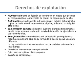 Derechos de explotación
• Reproducción: acto de fijación de la obra en un medio que permita
su comunicación y la obtención de copias de todo o parte de ella.
• Distribución: acto de puesta a disposición del publico del original o
copias de la obra mediante su venta, alquiler, préstamo o cualquier
otra forma.
• Comunicación pública: acto por el cual una pluralidad de personas
pueda tener acceso a la obra sin previa distribución de ejemplares a
cada una de ellas.
• Transformación: acto de traducción, adaptación y cualquier otra
modificación de una obra en su forma de la que se derive una obra
diferente.
La Ley también reconoce otros derechos de carácter patrimonial a
los autores:
• Derecho de remuneración por copia privada.
• Colecciones escogidas u obras completas.
• Derecho de participación.
 