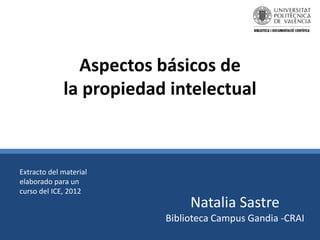 Aspectos básicos de
la propiedad intelectual
Natalia Sastre
Biblioteca Campus Gandia -CRAI
Extracto del material
elaborado para un
curso del ICE, 2012
 