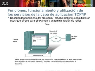 Funciones, funcionamiento y utilización de
los servicios de la capa de aplicación TCP/IP
 Describa las funciones del protocolo Telnet e identifique los distintos
  usos que ofrece para el examen y la administración de redes




                                 © 2007 Cisco Systems, Inc. Todos los derechos reservados.   Cisco Public   13
 