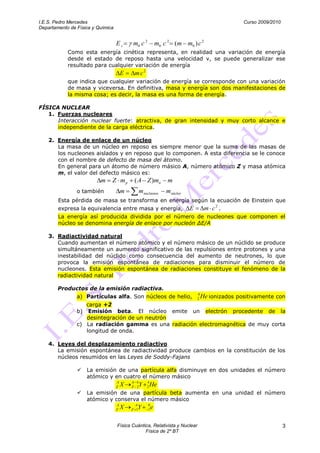 I.E.S. Pedro Mercedes                                                                               Curso 2009/2010
Departamento de Física y Química


                                   Ec      m0 c 2             m0 c 2 (m m0 ) c 2
            Como esta energía cinética representa, en realidad una variación de energía
            desde el estado de reposo hasta una velocidad v, se puede generalizar ese
            resultado para cualquier variación de energía
                                       E    mc2
            que indica que cualquier variación de energía se corresponde con una variación
            de masa y viceversa. En definitiva, masa y energía son dos manifestaciones de
            la misma cosa; es decir, la masa es una forma de energía.

FÍSICA NUCLEAR
   1. Fuerzas nucleares
      Interacción nuclear fuerte: atractiva, de gran intensidad y muy corto alcance e
      independiente de la carga eléctrica.

    2. Energía de enlace de un núcleo
       La masa de un núcleo en reposo es siempre menor que la suma de las masas de
       los nucleones aislados y en reposo que lo componen. A esta diferencia se le conoce
       con el nombre de defecto de masa del átomo.
       En general para un átomo de número másico A, número atómico Z y masa atómica
       m, el valor del defecto másico es:
                          m    Z mp         ( A Z )mn             m
                o también              m         m nucleones      m núcleo
        Esta pérdida de masa se transforma en energía según la ecuación de Einstein que
        expresa la equivalencia entre masa y energía,                        E        m c2 .
        La energía así producida dividida por el número de nucleones que componen el
        núcleo se denomina energía de enlace por nucleón ∆E/A

    3. Radiactividad natural
       Cuando aumentan el número atómico y el número másico de un núclido se produce
       simultáneamente un aumento significativo de las repulsiones entre protones y una
       inestabilidad del núclido como consecuencia del aumento de neutrones, lo que
       provoca la emisión espontánea de radiaciones para disminuir el número de
       nucleones. Esta emisión espontánea de radiaciones constituye el fenómeno de la
       radiactividad natural

        Productos de la emisión radiactiva.
                                                                                 4
                a) Partículas alfa. Son núcleos de helio,                        2   He ionizados positivamente con
                   carga +2
                b)  Emisión beta. El núcleo emite un electrón procedente de la
                   desintegración de un neutrón
                c) La radiación gamma es una radiación electromagnética de muy corta
                   longitud de onda.

    4. Leyes del desplazamiento radiactivo
       La emisión espontánea de radiactividad produce cambios en la constitución de los
       núcleos resumidos en las Leyes de Soddy-Fajans

                    La emisión de una partícula alfa disminuye en dos unidades el número
                     atómico y en cuatro el número másico
                                   A       A 4       4
                                   Z   X   Z 2   Y   2He
                    La emisión de una partícula beta aumenta en una unidad el número
                     atómico y conserva el número másico
                                   A         A        0
                                   Z   X     Y
                                           Z 1        1   e

                                   Física Cuántica, Relativista y Nuclear                                             3
                                                Física de 2º BT
 