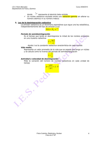 I.E.S. Pedro Mercedes                                                       Curso 2009/2010
Departamento de Física y Química

                               0
                    donde    1     e
                                representa el electrón beta emitido
                   Un núcleo radiactivo excitado emite una radiación gamma sin alterar su
                    número atómico ni su número másico

    5. Ley de la desintegración radiactiva
          La emisión radiactiva es un fenómeno espontáneo que sigue una ley estadística,
          independientemente del tipo de emisión α o β.
                                                                   t
                                                 N (t )   N0 e

            Periodo de semidesintegración
               Es el tiempo que tarda en desintegrarse la mitad de los núcleos presentes
               en una muestra radiactiva
                                                          ln 2
                                                    T
                    donde λ es la constante radiactiva característica de cada núclido
            Vida media,
               Representa un valor promedio de la vida que se espera que tenga un núcleo
               y se calcula como la inversa del periodo de semidesintegración
                                                          1

            Actividad o velocidad de desintegración
               Mide la variación del número de núcleos radiactivos en cada unidad de
               tiempo
                                                        dN
                                                A                 N
                                                        dt




                                   Física Cuántica, Relativista y Nuclear                     4
                                                Física de 2º BT
 