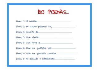 Línea 1: Mi nombre……………………………………………………………………..
Línea 2: En cuatro palabras soy……………………………………………….
Línea 3: Amante de…………………………………………………………………….
Línea 4: Que siente…………………………………………………………………….
Línea 5: Que teme a…………………………………………………………………..
Línea 6: Que me gustaría ver…………………………………………………..
Línea 7: Que me gustaría cambiar…………………………………………..
Línea 8: Mi apellido o sobrenombre…………………………………………
BIO POEMASBIO POEMASBIO POEMASBIO POEMAS…………
 