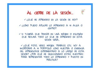 AL CIERRE DE LA SESIAL CIERRE DE LA SESIAL CIERRE DE LA SESIAL CIERRE DE LA SESIÓÓÓÓNNNN…………
¿QUÉ HE APRENDIDO EN LA SESIÓN DE HOY?
¿CÓMO PUEDO APLICAR LO APRENDIDO A MI AULA O
CENTRO?
SI TUVIERA QUE PENSAR EN UNA IMAGEN O ESLOGAN
QUE RESUMA TODO LO QUE HE APRENDIDO EN ESTA
SESIÓN SERÍA...
¿QUÉ FOTO, VÍDEO, IMAGEN, TRABAJO, ETC. VOY A
INCORPORAR A MI PORTFOLIO COMO MUESTRA O EVIDENCIA
DEL APRENDIZAJE EXPERIMENTADO A LO LARGO DE ESTA
SESIÓN? ¿POR QUÉ HE SELECCIONADO ESTAS MUESTRAS
PARA REPRESENTAR TODO LO APRENDIDO Y PUESTO EN
PRÁCTICA?
 