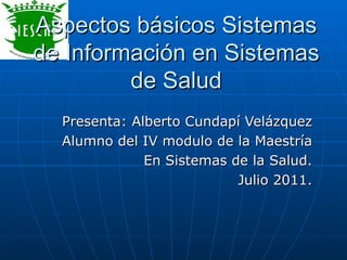 Aspectos básicos Sistemas de Información en Sistemas de Salud Presenta: Alberto Cundapí Velázquez Alumno del IV modulo de la Maestría En Sistemas de la Salud. Julio 2011. 