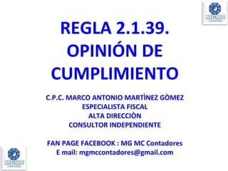 REGLA 2.1.39.
OPINIÓN DE
CUMPLIMIENTO
C.P.C. MARCO ANTONIO MARTÌNEZ GÒMEZ
ESPECIALISTA FISCAL
ALTA DIRECCIÒN
CONSULTOR INDEPENDIENTE
FAN PAGE FACEBOOK : MG MC Contadores
E mail: mgmccontadores@gmail.com
 
