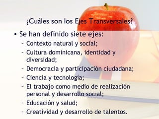 ¿Cuáles son los Ejes Transversales?
• Se han definido siete ejes:
  – Contexto natural y social;
  – Cultura dominicana, identidad y
    diversidad;
  – Democracia y participación ciudadana;
  – Ciencia y tecnología;
  – El trabajo como medio de realización
    personal y desarrollo social;
  – Educación y salud;
  – Creatividad y desarrollo de talentos.
 