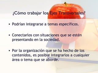 ¿Cómo trabajar los Ejes Transversales?

• Podrían integrarse a temas específicos.

• Conectarlos con situaciones que se estén
  presentando en la sociedad.

• Por la organización que se ha hecho de los
  contenidos, es posible integrarlos a cualquier
  área o tema que se aborde.
 